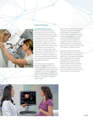 Clinical Products
Cerca de nuestros clientes
Innovar y desarrollar soluciones
para todo tipo de entornos clínicos
es una de las claves de nuestro éxito,
porque seremos mejores cuanto más
nos adaptemos a las necesidades
de los clientes. Por ello, Siemens ha
desarrollado el primer sistema de
ultrasonidos inalámbrico, el Acuson
Freestyle, pensado para campos como
la radiología intervencionista o el
cateterismo. El equipo opera a una
frecuencia de 7,8 gigahercios con una
cobertura de hasta tres metros de
distancia. Otra de las novedades de la
división son los Mammomat Fusion y
Select, que permite reducir la dosis de
radiación hasta un 30%.
Uno de los mayores orgullos de
Siemens en España es el Centro de
Producción y Desarrollo que tiene en
Getafe (Madrid). En estas instalaciones
se producen, entre otros, equipos de
radiología portátil para todo el mundo.
En 2013 el generador portátil Mobilett
MIRA fue reconocido con el Reddot
Design Award.
Por otra parte, el afán de Siemens por
fomentar el diagnóstico integrado
ha dado lugar a un acuerdo con el
Instituto de Investigación Sanitaria La
Fe para desarrollar técnicas basadas
en ultrasonidos y biomarcadores
de imagen. Siemens aportará el
equipo y el software, mientras que
los especialistas en radiodiagnóstico
aplicarán los resultados obtenidos en la
investigación a la práctica clínica.
Fruto de la colaboración Hospital
Clinic de Barcelona y Siemens, otro de
los grandes hitos de 2013 ha sido la
publicación de los primeros resultados
de la combinación de la ecografía
(tecnología ARFI) con la analítica
(marcador ELF) en pacientes con
fibrosis hepática. Dichos resultados
arrojan una enorme reducción del
número de biopsias necesarias con
importante disminución del riesgo de
muerte súbita en estos pacientes.
47
 