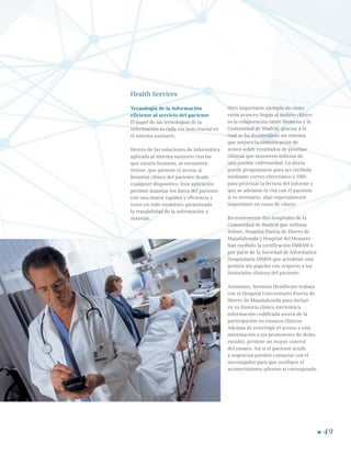 49
Health Services
Tecnología de la información
eficiente al servicio del paciente
El papel de las tecnologías de la
información es cada vez más crucial en
el sistema sanitario.
Dentro de las soluciones de informática
aplicada al sistema sanitario con las
que cuenta Siemens, se encuentra
Selene, que permite el acceso al
historial clínico del paciente desde
cualquier dispositivo. Esta aplicación
permite manejar los datos del paciente
con una mayor rapidez y eficiencia y
tener en todo momento garantizada
la trazabilidad de la información a
manejar.
Otro importante ejemplo de cómo
estos avances llegan al ámbito clínico
es la colaboración entre Siemens y la
Comunidad de Madrid, gracias a la
cual se ha desarrollado un sistema
que mejora la comunicación de
avisos sobre resultados de pruebas
clínicas que muestren indicios de
una posible enfermedad. La alerta
puede programarse para ser recibida
mediante correo electrónico o SMS
para priorizar la lectura del informe y
que se adelante la cita con el paciente
si es necesario, algo especialmente
importante en casos de cáncer.
Recientemente dos hospitales de la
Comunidad de Madrid que utilizan
Selene, Hospital Puerta de Hierro de
Majadahonda y Hospital del Henares
han recibido la certificación EMRAM 6
por parte de la Sociedad de Informática
Hospitalaria HIMSS que acreditan una
gestión sin papeles con respecto a los
historiales clínicos del paciente.
Asimismo, Siemens Healthcare trabaja
con el Hospital Universitario Puerta de
Hierro de Majadahonda para incluir
en su historia clínica electrónica
información codificada acerca de la
participación en ensayos clínicos.
Además de restringir el acceso a esta
información a los promotores de dicho
estudio, permite un mayor control
del ensayo. Así si el paciente acude
a urgencias pueden contactar con el
investigador para que notifique el
acontecimiento adverso si corresponde.
 