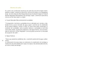 38
Mecánica de suelos
En cuanto a las condiciones mecánicas de suelo esta zona de la región metro-
politana y especí camente el área de la comuna de Lampa y sus alrededores
se de ne como Áreas de Alto Riesgo Natural por Inundación (según el Titulo 8
del Plan Regulador Metropolitano de Santiago). Especí camente en parte de la
comuna se dos tipos según su origen:
a. Cauces Naturales (Recurrentemente Inundables)
“Corresponde a territorios susceptibles de ser afectados por crecidas y des-
bordes de los cauces naturales de agua, especí camente por los desbordes
de los esteros Polpaico, Lampa y Colina. En tanto estas áreas mantengan su
condición de inundables, solo se podrán destinar a actividades al aire libre
como áreas verdes, recreacional, deportivo y de esparcimiento. Una vez levan-
tada la restricción, el Plan Regulador Comunal podrá aumentar la intensidad
de ocupación de suelo”.
b. Napas freáticas
“Áreas que presentan problemas de a oramiento potencial de aguas subter-
ráneas.
La urbanización de estas áreas se condiciona al cumplimiento de sondajes y
mediciones de profundidad de la napa en la época más desfavorable del año,
así como a obras de drenaje”.
 