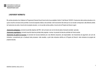 Generalitat de Catalunya
Departament d’Educació
Escola Ernest Lluch
MEMÒRIA GENERAL ANUAL 2021-22
4
2.REFERENT NORMATIU
Els centres educatius han d’elaborar la Programació General Anual d’acord amb el que estableix l’article 10 del Decret 102/2010, d’autonomia dels centres educatius en la
qual es recull la concreció de les prioritats i de tots els aspectes relatius a les activitats i del funcionament del centre per al curs escolar corresponent, dels diferents àmbits
de l’autonomia de centre, d’acord amb el projecte educatiu i, en el cas dels centres públics, d’acord amb el Projecte de Direcció vigent:
-Autonomia pedagògica: concreció anual dels objectius del PEC i del currículum així com de tots els plans d’actuació acordats i aprovats.
-Autonomia organitzativa: concreció anual de totes les prioritats dels projectes i normes i la previsió de totes les activitats de l’horari escolar.
-Autonomia de gestió de recursos: la concreció de recursos destinats per a les diferents actuacions, els responsables i els mecanismes de seguiment, així com els
indicadors i procediments per a l’avaluació dels processos i dels resultats, a partir dels indicadors definits en el Projecte de Direcció i dels indicadors de progrés del
projecte educatiu.
 