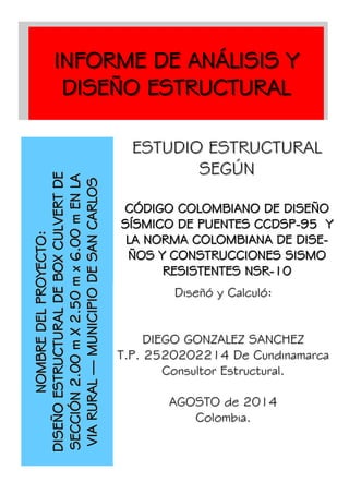 ESTUDIO ESTRUCTURALESTUDIO ESTRUCTURAL
SEGÚNSEGÚN
CÓDIGO COLOMBIANO DE DISEÑOCÓDIGO COLOMBIANO DE DISEÑO
SÍSMICO DE PUENTES CCDSPSÍSMICO DE PUENTES CCDSP--95 Y95 Y
LA NORMA COLOMBIANA DE DISE-LA NORMA COLOMBIANA DE DISE-
ÑOS Y CONSTRUCCIONES SISMOÑOS Y CONSTRUCCIONES SISMO
RESISTENTES NSRRESISTENTES NSR--1010
Organización
INFORME DE ANÁLISIS YINFORME DE ANÁLISIS Y
DISEÑO ESTRUCTURALDISEÑO ESTRUCTURAL
NOMBREDELPROYECTO:NOMBREDELPROYECTO:
DISEÑOESTRUCTURALDEBOXCULVERTDEDISEÑOESTRUCTURALDEBOXCULVERTDE
SECCIÓN2.00mX2.50mx6.00mENLASECCIÓN2.00mX2.50mx6.00mENLA
VIARURALVIARURAL——MUNICIPIODESANCARLOSMUNICIPIODESANCARLOS
Diseñó y Calculó:Diseñó y Calculó:
DIEGO GONZALEZ SANCHEZDIEGO GONZALEZ SANCHEZ
T.P. 2520202214 De CundinamarcaT.P. 2520202214 De Cundinamarca
Consultor Estructural.Consultor Estructural.
AGOSTO de 2014AGOSTO de 2014
Colombia.Colombia.
 