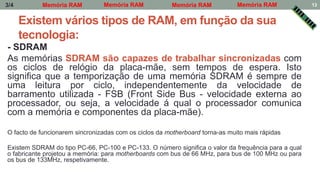 Existem vários tipos de RAM, em função da sua
tecnologia:
- SDRAM
As memórias SDRAM são capazes de trabalhar sincronizadas com
os ciclos de relógio da placa-mãe, sem tempos de espera. Isto
significa que a temporização de uma memória SDRAM é sempre de
uma leitura por ciclo, independentemente da velocidade de
barramento utilizada - FSB (Front Side Bus - velocidade externa ao
processador, ou seja, a velocidade á qual o processador comunica
com a memória e componentes da placa-mãe).
O facto de funcionarem sincronizadas com os ciclos da motherboard torna-as muito mais rápidas
Existem SDRAM do tipo PC-66, PC-100 e PC-133. O número significa o valor da frequência para a qual
o fabricante projetou a memória: para motherboards com bus de 66 MHz, para bus de 100 MHz ou para
os bus de 133MHz, respetivamente.
Memória RAM Memória RAM Memória RAMMemória RAM3/4 13
 