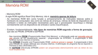 Memória ROM
- Memória ROM
A sigla ROM significa Read Only Memory, isto é, memória apenas de leitura.
• As memórias ROM têm como função o armazenamento de instruções básicas sobre o
hardware do computador, tais como as rotinas de arranque, rotinas de teste de dispositivos de
hardware e todas as instruções necessárias para que o processador reconheça e interaja
corretamente com os dispositivos de entrada e saída (Input/Output).
• Existem, fundamentalmente, três tipos de memórias ROM segundo a forma de gravação,
que são as PROM, EPROM e EEPROM.
• Nas memórias PROM (Programmable Read Only Memory) a informação pode ser gravada uma só
vez através de um equipamento especial - programação de EPROM's. A programação é feita
fundindo fusíveis internos à memória.
• Nas EPROM (Erasable and Programmable ROM) pode-se gravar e apagar. A programação é feita
pela indução de cargas elétricas aos circuitos internos. A eliminação do programa faz-se expondo a
memória a raios ultravioleta (UV).
• As EEPROM (Electrically EPROM) podem ser programadas eletronicamente sem as retirar do seu
local na placa-mãe.
Memória ROM Memória ROM Memória ROM Memória ROM1/1 18
 