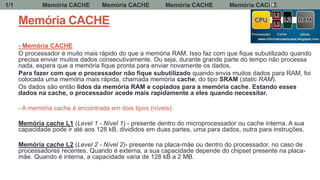 Memória CACHE
- Memória CACHE
O processador é muito mais rápido do que a memória RAM. Isso faz com que fique subutilizado quando
precisa enviar muitos dados consecutivamente. Ou seja, durante grande parte do tempo não processa
nada, espera que a memória fique pronta para enviar novamente os dados.
Para fazer com que o processador não fique subutilizado quando envia muitos dados para RAM, foi
colocada uma memória mais rápida, chamada memória cache, do tipo SRAM (static RAM).
Os dados são então lidos da memória RAM e copiados para a memória cache. Estando esses
dados na cache, o processador acede mais rapidamente a eles quando necessitar.
- A memória cache é encontrada em dois tipos (níveis):
Memória cache L1 (Level 1 - Nível 1) - presente dentro do microprocessador ou cache interna. A sua
capacidade pode ir até aos 128 kB, divididos em duas partes, uma para dados, outra para instruções.
Memória cache L2 (Level 2 - Nível 2)- presente na placa-mãe ou dentro do processador, no caso de
processadores recentes. Quando é externa, a sua capacidade depende do chipset presente na placa-
mãe. Quando é interna, a capacidade varia de 128 kB a 2 MB.
Memória CACHE Memória CACHE Memória CACHE Memória CACHE1/1 19
 