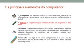 Os principais elementos do computador
O processador (ou microprocessador) é responsável pelo tratamento de
informações armazenadas na memória (programas em código máquina e
dados).
A memória é responsável pelo armazenamento dos programas e dos
dados.
Periféricos, que são os dispositivos responsáveis pelas entradas e saídas
de dados do computador, ou seja, pelas interações entre o computador e o
utilizador. Exemplos de periféricos são o monitor, teclado, rato,
impressoras, etc.
Barramento, que liga todos estes componentes e é uma via de
comunicação de alto desempenho por onde circulam os dados tratados
pelo computador.
3
 