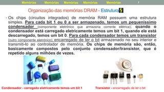 Organização das memórias DRAM - Estrutura
• Os chips (circuitos integrados) de memória RAM possuem uma estrutura
simples. Para cada bit 1 ou 0 a ser armazenado, temos um pequeníssimo
condensador (componente eletrónico que armazena corrente elétrica); quando o
condensador está carregado eletricamente temos um bit 1, quando ele está
descarregado, temos um bit 0. Para cada condensador temos um transístor
(outro componente eletrónico), encarregado de ler o bit armazenado no seu interior e
transmiti-lo ao controlador de memória. Os chips de memória são, então,
basicamente compostos pelo conjunto condensador/transístor, que é
repetido alguns milhões de vezes.
Condensador - carregado eletricamente temos um bit 1 Transístor - encarregado de ler o bit
7Memórias Memórias MemóriasMemóriasMemórias
 