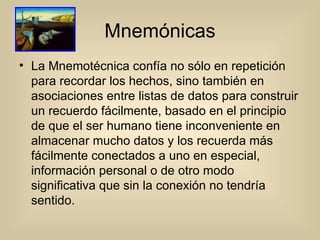 Mnemónicas La Mnemotécnica confía no sólo en repetición para recordar los hechos, sino también en asociaciones entre listas de datos para construir un recuerdo fácilmente, basado en el principio de que el ser humano tiene inconveniente en almacenar mucho datos y los recuerda más fácilmente conectados a uno en especial, información personal o de otro modo significativa que sin la conexión no tendría sentido.  