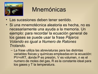 Mnemónicas Las sucesiones deben tener sentido. Si una mnemotécnica aleatoria es hecha, no es necesariamente una ayuda a la memoria. Un ejemplo: para recordar la ecuación general de los gases se puede usar la frase  Pájaros Volando es igual a Numero de Ratones Trotando .  La frase utiliza las abreviaturas para las distintas variables físicas y químicas empleadas en la ecuación: PV=nRT, donde P es presión, V es volumen, n es el numero de moles del gas, R es la constante ideal para los gases y T la temperatura. 