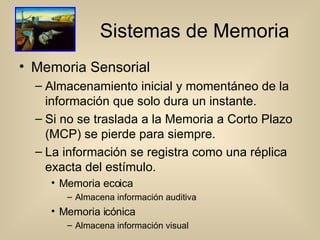 Sistemas de Memoria Memoria Sensorial Almacenamiento inicial y momentáneo de la información que solo dura un instante. Si no se traslada a la Memoria a Corto Plazo (MCP) se pierde para siempre. La información se registra como una réplica exacta del estímulo. Memoria ecoica Almacena información auditiva Memoria icónica Almacena información visual 