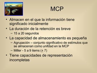 MCP Almacen en el que la información tiene significado inicialmente La duración de la retención es breve 15 a 20 segundos La capacidad de almacenamiento es pequeña Agrupación – conjunto significativo de estímulos que se almacenan como unifdad en la MCP Miller - 5 a 9 items ( +  7) Tiene capacidades de representación incompletas   