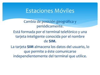 Estaciones Móviles 
Cambia de posición geográfica y 
periódicamente. 
Está formada por el terminal telefónico y una 
tarjeta inteligente conocida por el nombre 
de SIM. 
La tarjeta SIM almacena los datos del usuario, lo 
que permite a éste comunicarse 
independientemente del terminal que utilice. 
 