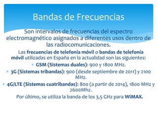 Bandas de Frecuencias 
Son intervalos de frecuencias del espectro 
electromagnético asignados a diferentes usos dentro de 
las radiocomunicaciones. 
Las frecuencias de telefonía móvil o bandas de telefonía 
móvil utilizadas en España en la actualidad son las siguientes: 
 GSM (Sistemas duales): 900 y 1800 MHz. 
 3G (Sistemas tribandas): 900 (desde septiembre de 2011) y 2100 
MHz. 
 4G/LTE (Sistemas cuatribandas): 800 (a partir de 2014), 1800 MHz y 
2600Mhz. 
Por último, se utiliza la banda de los 3,5 GHz para WiMAX. 
 
