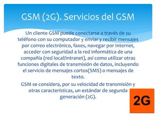 GSM (2G). Servicios del GSM 
Un cliente GSM puede conectarse a través de su 
teléfono con su computador y enviar y recibir mensajes 
por correo electrónico, faxes, navegar por Internet, 
acceder con seguridad a la red informática de una 
compañía (red local/Intranet), así como utilizar otras 
funciones digitales de transmisión de datos, incluyendo 
el servicio de mensajes cortos(SMS) o mensajes de 
texto. 
GSM se considera, por su velocidad de transmisión y 
otras características, un estándar de segunda 
generación (2G). 
 