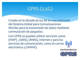 GPRS (2,5G) 
Creado en la década de los 80 es una extensión 
del Sistema Global para Comunicaciones 
Móviles para la transmisión de datos mediante 
conmutación de paquetes. 
Con GPRS se pueden utilizar servicios como 
(WAP) , (SMS), (MMS), Internet y para los 
servicios de comunicación, como el correo 
electrónico y (WWW). 
 