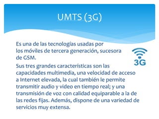 UMTS (3G) 
Es una de las tecnologías usadas por 
los móviles de tercera generación, sucesora 
de GSM. 
Sus tres grandes características son las 
capacidades multimedia, una velocidad de acceso 
a Internet elevada, la cual también le permite 
transmitir audio y video en tiempo real; y una 
transmisión de voz con calidad equiparable a la de 
las redes fijas. Además, dispone de una variedad de 
servicios muy extensa. 
 