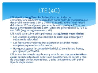 LTE (4G) 
LTE significa Long Term Evolution. Es un estándar de 
comunicaciones móviles desarrollado por la 3GPP, la asociación que 
desarrolló y mantiene GSM y UMTS. El interfaz radio (nivel físico) 
del sistema LTE es algo completamente nuevo, así que LTE es una 
nueva generación respecto a UMTS(tercera generación o 3G) y a su 
vez GSM (segunda generación o 2G). 
LTE nació para cubrir principalmente las siguientes necesidades: 
 Los usuarios quieren una conexión de datos que descargue y 
suba a más velocidad. 
 Los fabricantes y operadores quieren un estándar menos 
complejo y que reduzca los costes. 
 Hay que asegurar la competitividad del 3G en el futuro frente, 
por ejemplo, a WiMAX. 
LTE es una tecnología muy buena y estable con tres características 
clave: permite altas tasas de bits con baja latencia, es barato y fácil 
de desplegar por los operadores, y evita la fragmentación por el 
tipo de duplexación. 
 