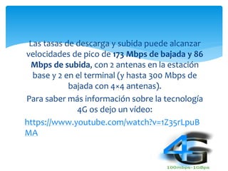 Las tasas de descarga y subida puede alcanzar 
velocidades de pico de 173 Mbps de bajada y 86 
Mbps de subida, con 2 antenas en la estación 
base y 2 en el terminal (y hasta 300 Mbps de 
bajada con 4×4 antenas). 
Para saber más información sobre la tecnología 
4G os dejo un vídeo: 
https://www.youtube.com/watch?v=1Z35rLpuB 
MA 
 