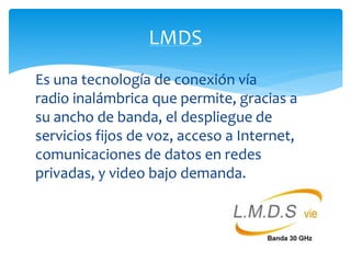 LMDS 
Es una tecnología de conexión vía 
radio inalámbrica que permite, gracias a 
su ancho de banda, el despliegue de 
servicios fijos de voz, acceso a Internet, 
comunicaciones de datos en redes 
privadas, y video bajo demanda. 
 