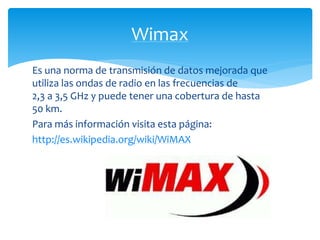 Wimax 
Es una norma de transmisión de datos mejorada que 
utiliza las ondas de radio en las frecuencias de 
2,3 a 3,5 GHz y puede tener una cobertura de hasta 
50 km. 
Para más información visita esta página: 
http://es.wikipedia.org/wiki/WiMAX 
 