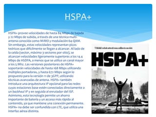 HSPA+ 
HSPA+ provee velocidades de hasta 84 Mbps de bajada 
y 22 Mbps de subida, a través de una técnica multi-antena 
conocida como MIMO y modulación 64-QAM. 
Sin embargo, estas velocidades representan picos 
teóricos que difícilmente se llegan a alcanzar. Al lado de 
la celda (sector, máximo 3 sectores por sitio), se 
alcanzan velocidades ligeramente superiores a los 14.4 
Mbps de HSDPA, a menos que se utilice un canal mayor 
a los 5 Mhz. Las versiones posteriores de HSPA+ 
soportarán velocidades de hasta 168 Mbps utilizando 
múltiples portadoras, y hasta 672 Mbps según lo 
propuesto para la versión 11 de 3GPP, utilizando 
técnicas avanzadas de antena. HSPA+ también 
introduce una arquitectura IP opcional para las redes 
cuyas estaciones base estén conectadas directamente a 
un backhaul IP y en seguida al enrutador del ISP. 
Asimismo, esta tecnología permite un ahorro 
importante de batería y un acceso más rápido al 
contenido, ya que mantiene una conexión permanente. 
HSPA+ no debe ser confundida con LTE, que utiliza una 
interfaz aérea distinta. 
 