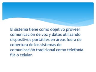 El sistema tiene como objetivo proveer 
comunicación de voz y datos utilizando 
dispositivos portátiles en áreas fuera de 
cobertura de los sistemas de 
comunicación tradicional como telefonía 
fija o celular. 
 