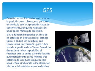 GPS 
Permite determinar en todo el mundo 
la posición de un objeto, una persona o 
un vehículo con una precisión hasta de 
centímetros, aunque lo habitual son 
unos pocos metros de precisión. 
El GPS funciona mediante una red de 
24 satélites en órbita sobre el planeta 
tierra, a 20.200 km de altura, con 
trayectorias sincronizadas para cubrir 
toda la superficie de la Tierra. Cuando se 
desea determinar la posición, el 
receptor que se utiliza para ello localiza 
automáticamente como mínimo tres 
satélites de la red, de los que recibe 
unas señales indicando la identificación 
y la hora del reloj de cada uno de ellos. 
 