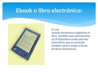 Ebook o libro electrónico: 
Es una 
versión electrónica o digital de un 
libro. También suele denominarse 
así al dispositivo usado para leer 
estos libros, que es conocido 
también como e-reader o lector 
de libros electrónicos. 
 