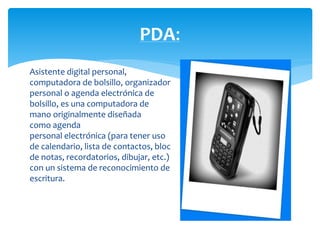 PDA: 
Asistente digital personal, 
computadora de bolsillo, organizador 
personal o agenda electrónica de 
bolsillo, es una computadora de 
mano originalmente diseñada 
como agenda 
personal electrónica (para tener uso 
de calendario, lista de contactos, bloc 
de notas, recordatorios, dibujar, etc.) 
con un sistema de reconocimiento de 
escritura. 
 