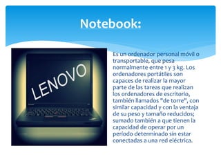 Notebook: 
Es un ordenador personal móvil o 
transportable, que pesa 
normalmente entre 1 y 3 kg. Los 
ordenadores portátiles son 
capaces de realizar la mayor 
parte de las tareas que realizan 
los ordenadores de escritorio, 
también llamados "de torre", con 
similar capacidad y con la ventaja 
de su peso y tamaño reducidos; 
sumado también a que tienen la 
capacidad de operar por un 
período determinado sin estar 
conectadas a una red eléctrica. 
 