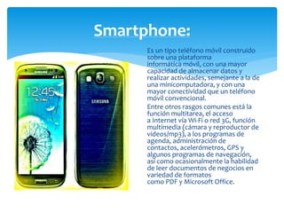 Smartphone: 
Es un tipo teléfono móvil construido 
sobre una plataforma 
informática móvil, con una mayor 
capacidad de almacenar datos y 
realizar actividades, semejante a la de 
una minicomputadora, y con una 
mayor conectividad que un teléfono 
móvil convencional. 
Entre otros rasgos comunes está la 
función multitarea, el acceso 
a Internet vía Wi-Fi o red 3G, función 
multimedia (cámara y reproductor de 
videos/mp3), a los programas de 
agenda, administración de 
contactos, acelerómetros, GPS y 
algunos programas de navegación, 
así como ocasionalmente la habilidad 
de leer documentos de negocios en 
variedad de formatos 
como PDF y Microsoft Office. 
 