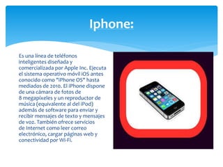 Iphone: 
Es una línea de teléfonos 
inteligentes diseñada y 
comercializada por Apple Inc. Ejecuta 
el sistema operativo móvil iOS antes 
conocido como "iPhone OS" hasta 
mediados de 2010. El iPhone dispone 
de una cámara de fotos de 
8 megapíxeles y un reproductor de 
música (equivalente al del iPod) 
además de software para enviar y 
recibir mensajes de texto y mensajes 
de voz. También ofrece servicios 
de Internet como leer correo 
electrónico, cargar páginas web y 
conectividad por Wi-Fi. 
 