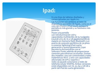 Ipad: 
Es una línea de tabletas diseñadas y 
comercializadas por Apple Inc. 
Las funciones son similares al resto de 
dispositivos portátiles de Apple, como es el 
caso del iPhone o iPod touch, aunque la 
pantalla es más grande y su hardware más 
potente. 
Posee una pantalla 
con retroiluminación LED y 
capacidades multitáctiles de 9,7 pulgadas 
(24,638 cm), de 16 a 128 gigabytes(GB) de 
espacio en memoria flash, Bluetooth y un 
puerto de conexión periférica de 30 pines 
o conector lightning (iPad cuarta 
generación y quinta generación ) que 
permite la sincronización con el 
software iTunes además de proporcionar 
conexión para diversos accesorios. Existen 
dos modelos: uno con conectividad a redes 
inalámbricas Wi-Fi y otro con capacidades 
adicionales de GPS y soporte a 
redes 3G (puede conectarse a redes de 
telefonía celular HSDPA). Ambas versiones 
están disponibles con 16, 32, 64 y 128 GB a 
partir del iPad de cuarta generación. 
