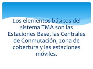 Los elementos básicos del 
sistema TMA son las 
Estaciones Base, las Centrales 
de Conmutación, zona de 
cobertura y las estaciones 
móviles. 
 