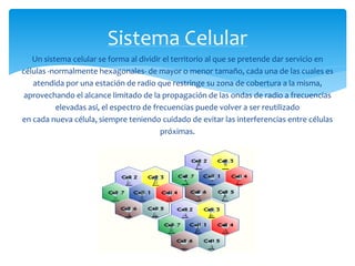 Sistema Celular 
Un sistema celular se forma al dividir el territorio al que se pretende dar servicio en 
células -normalmente hexagonales- de mayor o menor tamaño, cada una de las cuales es 
atendida por una estación de radio que restringe su zona de cobertura a la misma, 
aprovechando el alcance limitado de la propagación de las ondas de radio a frecuencias 
elevadas así, el espectro de frecuencias puede volver a ser reutilizado 
en cada nueva célula, siempre teniendo cuidado de evitar las interferencias entre células 
próximas. 
 