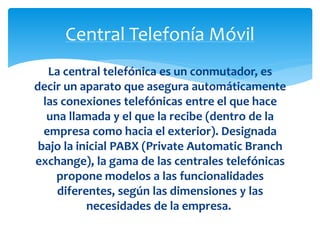 Central Telefonía Móvil 
La central telefónica es un conmutador, es 
decir un aparato que asegura automáticamente 
las conexiones telefónicas entre el que hace 
una llamada y el que la recibe (dentro de la 
empresa como hacia el exterior). Designada 
bajo la inicial PABX (Private Automatic Branch 
exchange), la gama de las centrales telefónicas 
propone modelos a las funcionalidades 
diferentes, según las dimensiones y las 
necesidades de la empresa. 
 
