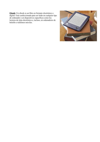 Ebook: Un ebook es un libro en formato electrónico o 
digital. Está confeccionado para ser leído en cualquier tipo 
de ordenador o en dispositivos específicos como los 
lectores de tinta electrónica e, incluso, en ordenadores de 
bolsillo o teléfonos móviles. 

