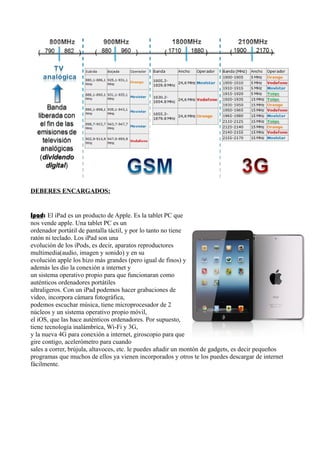 DEBERES ENCARGADOS: 
Ipad: El iPad es un producto de Apple. Es la tablet PC que 
nos vende apple. Una tablet PC es un 
ordenador portátil de pantalla táctil, y por lo tanto no tiene 
ratón ni teclado. Los iPad son una 
evolución de los iPods, es decir, aparatos reproductores 
multimedia(audio, imagen y sonido) y en su 
evolución apple los hizo más grandes (pero igual de finos) y 
además les dio la conexión a internet y 
un sistema operativo propio para que funcionaran como 
auténticos ordenadores portátiles 
ultraligeros. Con un iPad podemos hacer grabaciones de 
video, incorpora cámara fotográfica, 
podemos escuchar música, tiene microprocesador de 2 
núcleos y un sistema operativo propio móvil, 
el iOS, que las hace auténticos ordenadores. Por supuesto, 
tiene tecnología inalámbrica, Wi-Fi y 3G, 
y la nueva 4G para conexión a internet, giroscopio para que 
gire contigo, acelerómetro para cuando 
sales a correr, brújula, altavoces, etc. le puedes añadir un montón de gadgets, es decir pequeños 
programas que muchos de ellos ya vienen incorporados y otros te los puedes descargar de internet 
fácilmente. 
 