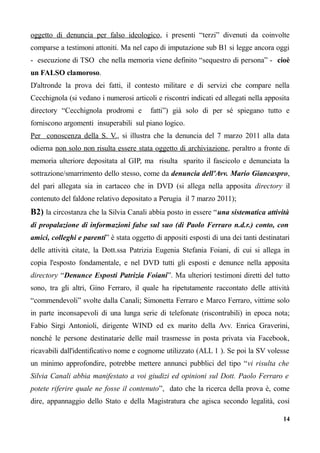 oggetto di denuncia per falso ideologico, i presenti “terzi” divenuti da coinvolte
comparse a testimoni attoniti. Ma nel capo di imputazione sub B1 si legge ancora oggi
- esecuzione di TSO che nella memoria viene definito “sequestro di persona” - cioè
un FALSO clamoroso.
D'altronde la prova dei fatti, il contesto militare e di servizi che compare nella
Cecchignola (si vedano i numerosi articoli e riscontri indicati ed allegati nella apposita
directory “Cecchignola prodromi e fatti”) già solo di per sé spiegano tutto e
forniscono argomenti insuperabili sul piano logico.
Per conoscenza della S. V., si illustra che la denuncia del 7 marzo 2011 alla data
odierna non solo non risulta essere stata oggetto di archiviazione, peraltro a fronte di
memoria ulteriore depositata al GIP, ma risulta sparito il fascicolo e denunciata la
sottrazione/smarrimento dello stesso, come da denuncia dell'Avv. Mario Giancaspro,
del pari allegata sia in cartaceo che in DVD (si allega nella apposita directory il
contenuto del faldone relativo depositato a Perugia il 7 marzo 2011);
B2) la circostanza che la Silvia Canali abbia posto in essere “una sistematica attività
di propalazione di informazioni false sul suo (di Paolo Ferraro n.d.r.) conto, con
amici, colleghi e parenti” è stata oggetto di appositi esposti di una dei tanti destinatari
delle attività citate, la Dott.ssa Patrizia Eugenia Stefania Foiani, di cui si allega in
copia l'esposto fondamentale, e nel DVD tutti gli esposti e denunce nella apposita
directory “Denunce Esposti Patrizia Foiani”. Ma ulteriori testimoni diretti del tutto
sono, tra gli altri, Gino Ferraro, il quale ha ripetutamente raccontato delle attività
“commendevoli” svolte dalla Canali; Simonetta Ferraro e Marco Ferraro, vittime solo
in parte inconsapevoli di una lunga serie di telefonate (riscontrabili) in epoca nota;
Fabio Sirgi Antonioli, dirigente WIND ed ex marito della Avv. Enrica Graverini,
nonché le persone destinatarie delle mail trasmesse in posta privata via Facebook,
ricavabili dall'identificativo nome e cognome utilizzato (ALL 1 ). Se poi la SV volesse
un minimo approfondire, potrebbe mettere annunci pubblici del tipo “vi risulta che
Silvia Canali abbia manifestato a voi giudizi ed opinioni sul Dott. Paolo Ferraro e
potete riferire quale ne fosse il contenuto”, dato che la ricerca della prova è, come
dire, appannaggio dello Stato e della Magistratura che agisca secondo legalità, così
14
 