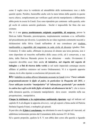 come il vaglio circa la veridicità ed attendibilità delle testimonianze rese e delle
querele sporte. Peraltro, basterebbe anche solo la mera lettura della querela in questa
nuova chiave, semplicemente per verificare quali attività manipolatorie e diffamatorie
abbia posto in essere la Canali. Esse sono riprodotte per contenuto nella querela, sotto
gli occhi di codesta autorità giudiziaria . Sicchè è impossibile far finta che non
esistano.
Ma vi è una prova assolutamente originale acquisibile, di sorpresa, presso la
Dott.ssa Adele Marando, psicoterapeuta, inopinatamente nominata c.t.u. nell'ambito
del procedimento per divorzio. La predetta ha un video registrato contenente racconti e
dichiarazioni della Silvia Canali nell'ambito di una consulenza poi risultata
inutilizzabile e ingestibile dal magistrato in sede civile di divorzio (giudice Dott.
Contento). Il video audio, effettuato in presenza di almeno una terza persona, non è
stato depositato né trascritto nell'ambito della causa civile, ed è conservato, a sua
detta, dalla Dott.ssa Marando presso la sua abitazione – studio. Ovviamente il
sequestro dovrebbe esser fatto anche di iniziativa, nel rispetto del segreto di
indagine e a fini di ricerca della verità (e nel ruolo imparziale comunque ancora
affidato al pubblico ministero nel nostro Ordinamento). Vi è a riguardo apposita
istanza, tra le altre ripetute a conclusione del presente atto;
B3) L'addebito in ordine all'aver falsamente accusato la Canali (circa “l'aver sottratto
programmaticamente le figlie al padre, in particolare la Pasquetta del 2011, e
l'aver utilizzato tecniche “manipolative” di “alienazione genitoriale” per metterlo
in cattiva luce agli occhi delle figlie ed indurle ad allontanarsi da lui”) che si ricava
dalla denuncia querela, ovviamente manipolatorio deve essere smentito nella sua
prospettazione, manipolativa.
Cinque le telefonate e la registrazione ambientale riportate oggi ed indicate nel
capitolo II A ed allegate in apposita directory, vari gli esposti a firma anche di Patrizia
Stefania Eugenia Foiani, e molteplici gli episodi.
Si può dire che il fatto è conclamato, ma altrettanto lo sono le ragioni ed i moventi, ed
addirittura testimoniato persino dal Comandante della stazione CC di Ostia.
Ed a questo proposito, qualora la S. V. non abbia dato corso alla querela a riguardo
15
 