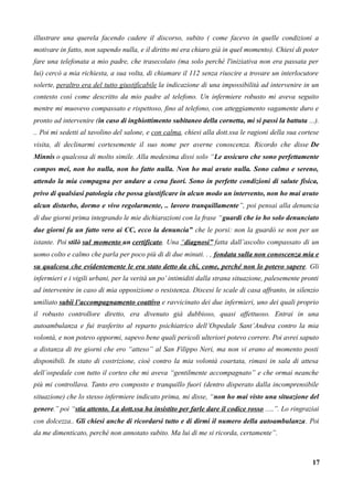 illustrare una querela facendo cadere il discorso, subito ( come facevo in quelle condizioni a
motivare in fatto, non sapendo nulla, e il diritto mi era chiaro già in quel momento). Chiesi di poter
fare una telefonata a mio padre, che trasecolato (ma solo perché l'iniziativa non era passata per
lui) cercò a mia richiesta, a sua volta, di chiamare il 112 senza riuscire a trovare un interlocutore
solerte, peraltro era del tutto giustificabile la indicazione di una impossibilità ad intervenire in un
contesto così come descritto da mio padre al telefono. Un infermiere robusto mi aveva seguito
mentre mi muovevo compassato e rispettoso, fino al telefono, con atteggiamento vagamente duro e
pronto ad intervenire (in caso di inghiottimento subitaneo della cornetta, mi si passi la battuta ...).
.. Poi mi sedetti al tavolino del salone, e con calma, chiesi alla dott.ssa le ragioni della sua cortese
visita, di declinarmi cortesemente il suo nome per averne conoscenza. Ricordo che disse De
Minnis o qualcosa di molto simile. Alla medesima dissi solo “Le assicuro che sono perfettamente
compos mei, non ho nulla, non ho fatto nulla. Non ho mai avuto nulla. Sono calmo e sereno,
attendo la mia compagna per andare a cena fuori. Sono in perfette condizioni di salute fisica,
privo di qualsiasi patologia che possa giustificare in alcun modo un intervento, non ho mai avuto
alcun disturbo, dormo e vivo regolarmente, .. lavoro tranquillamente”, poi pensai alla denuncia
di due giorni prima integrando le mie dichiarazioni con la frase “guardi che io ho solo denunciato
due giorni fa un fatto vero ai CC, ecco la denuncia” che le porsi: non la guardò se non per un
istante. Poi stilò sul momento un certificato. Una “diagnosi” fatta dall’ascolto compassato di un
uomo colto e calmo che parla per poco più di di due minuti. . , fondata sulla non conoscenza mia e
su qualcosa che evidentemente le era stato detto da chi, come, perché non lo potevo sapere. Gli
infermieri e i vigili urbani, per la verità un po’ intimiditi dalla strana situazione, palesemente pronti
ad intervenire in caso di mia opposizione o resistenza. Discesi le scale di casa affranto, in silenzio
umiliato subii l’accompagnamento coattivo e ravvicinato dei due infermieri, uno dei quali proprio
il robusto controllore diretto, era divenuto già dubbioso, quasi affettuoso. Entrai in una
autoambulanza e fui trasferito al reparto psichiatrico dell’Ospedale Sant’Andrea contro la mia
volontà, e non potevo oppormi, sapevo bene quali pericoli ulteriori potevo correre. Poi avrei saputo
a distanza di tre giorni che ero “atteso” al San Filippo Neri, ma non vi erano al momento posti
disponibili. In stato di costrizione, cioè contro la mia volontà coartata, rimasi in sala di attesa
dell’ospedale con tutto il corteo che mi aveva “gentilmente accompagnato” e che ormai neanche
più mi controllava. Tanto ero composto e tranquillo fuori (dentro disperato dalla incomprensibile
situazione) che lo stesso infermiere indicato prima, mi disse, “non ho mai visto una situazione del
genere.” poi “stia attento. La dott.ssa ha insistito per farle dare il codice rosso .....”. Lo ringraziai
con dolcezza.. Gli chiesi anche di ricordarsi tutto e di dirmi il numero della autoambulanza. Poi
da me dimenticato, perché non annotato subito. Ma lui di me si ricorda, certamente”.
17
 