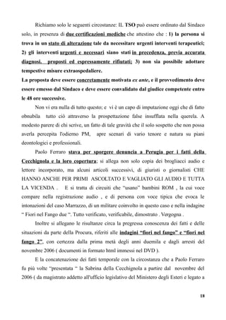 Richiamo solo le seguenti circostanze: IL TSO può essere ordinato dal Sindaco
solo, in presenza di due certificazioni mediche che attestino che : 1) la persona si
trova in un stato di alterazione tale da necessitare urgenti interventi terapeutici;
2) gli interventi urgenti e necessari siano stati in precedenza, previa accurata
diagnosi. proposti ed espressamente rifiutati; 3) non sia possibile adottare
tempestive misure extraospedaliere.
La proposta deve essere concretamente motivata ex ante, e il provvedimento deve
essere emesso dal Sindaco e deve essere convalidato dal giudice competente entro
le 48 ore successive.
Non vi era nulla di tutto questo; e vi è un capo di imputazione oggi che di fatto
obnubila tutto ciò attraverso la prospettazione false insufflata nella querela. A
modesto parere di chi scrive, un fatto di tale gravità che il solo sospetto che non possa
averla percepita l'odierno PM, apre scenari di vario tenore e natura su piani
deontologici e professionali.
Paolo Ferraro stava per sporgere denuncia a Perugia per i fatti della
Cecchignola e la loro copertura; si allega non solo copia dei brogliacci audio e
lettore incorporato, ma alcuni articoli successivi, di giuristi o giornalisti CHE
HANNO ANCHE PER PRIMI ASCOLTATO E VAGLIATO GLI AUDIO E TUTTA
LA VICENDA . E si tratta di circuiti che “usano” bambini ROM , la cui voce
compare nella registrazione audio , e di persona con voce tipica che evoca le
intonazioni del caso Marrazzo, di un militare coinvolto in questo caso e nella indagine
“ Fiori nel Fango due “. Tutto verificato, verificabile, dimostrato . Vergogna .
Inoltre si allegano le risultanze circa la pregressa conoscenza dei fatti e delle
situazioni da parte della Procura, riferiti alle indagini “fiori nel fango” e “fiori nel
fango 2”, con certezza dalla prima metà degli anni duemila e dagli arresti del
novembre 2006 ( documenti in formato html immessi nel DVD ).
E la concatenazione dei fatti temporale con la circostanza che a Paolo Ferraro
fu più volte “presentata “ la Sabrina della Cecchignola a partire dal novembre del
2006 ( da magistrato addetto all'ufficio legislativo del Ministero degli Esteri e legato a
18
 