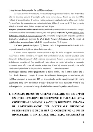 prospettazione fatta propria dal pubblico ministero.
Lo stesso pubblico ministero che, incaricato di partecipare in sostituzione della dott.ssa Loy
alla più insensata camera di consiglio della storia repubblicana, dinanzi ad una incredibile
richiesta di amministrazione di sostegno costituente la rappresaglia distruttiva fallita contro il dott.
Ferraro Paolo, ha necessariamente visionato altri due faldoni di prove con DVD, fatti pervenire
all'ufficio (e quindi a lui), faldoni presenti nell’aula de qua.
Sempre a questo stesso pubblico ministero era destinato (proveniente necessariamente da Perugia,
salvo mancato inoltro che sarebbe ulteriore fatto assai grave) un faldone di prove (anche a titolo,
dichiarato a verbale, di memoria difensiva) che non risulta integralmente acquisito secondo la
destinazione funzionale impressa dal Dott. Paolo Ferraro; destinazione che fu oggetto di
verbalizzazione apposita, dinanzi alla P. G. presso la stazione CC di Labaro.
La terza ipotesi (fattispecie C) formula capo di imputazione radicalmente nullo
in quanto non viene indicato alcun fatto concreto.
Contiene diluite espressioni astratte secondo il tipo del reato ed appare assolutamente
inaderente al dettato normativo, per difetto della contestazione di due elementi essenziali della
fattispecie. Indipendentemente dalla mancata enucleazione formale, è comunque carente sia
dell'elemento soggettivo (il fine specifico di recare danno per motivi di profitto e vantaggio,
ovviamente materiale, e non di pubblica spiegazione di fatti di interesse generale), che della
condizione di punibilità ("se dal fatto deriva nocumento"), come dimostreremo.
Si prosegue secondo ordine pregiudiziale e poi di merito, ma si indica subito che il
dott. Paolo Ferraro chiede di essere formalmente interrogato personalmente dal
pubblico ministero ai sensi art. 415 bis cpp, oltreché posto a confronto diretto con la
querelante, fatte salve le ulteriori richieste istruttorie in calce riassunte. Verrà in tale
sede depositato con memoria integrativa l'ulteriore materiale probatorio rilevante.
I. MANCATO DEPOSITO AI SENSI DELL'ART. 415 BIS CPP DI
UN INTERO FALDONE DI DOCUMENTI E DVD ALLEGATI A
CONTESTUALE MEMORIA (ANCHE) DIFENSIVA. ISTANZA
DI RE-INTEGRAZIONE DEL MATERIALE DIFENSIVO
PREESISTENTE E NECESSITÀ DI CONSENTIRE AL PM DI
RIVALUTARE IL MATERIALE PRECITATO. NECESSITÀ DI
2
 