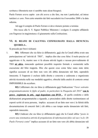 scrittura e liberatoria non vi sarebbe stato alcun bisogno).
Paolo Ferraro aveva capito con chi aveva a che fare, ma non i particolari, ed intese
tutelarsi ex ante. Non certo smentito dai fatti succedutisi tra il novembre 2008 e la data
odierna.
Ad oggi il compito di Paolo Ferraro si deve ritenere portato a termine.
Ora tocca alla S. V. Signor Pubblico Ministero i svolgere il compito affidatole
con l'ingresso in magistratura e il giuramento sulla Costituzione.
VI. IL REATO DI CALUNNIA CONFIGURATO DALLA DENUNCIA
QUERELA .
Si procede per brevi richiami:
1. B1) Affermare che sia falso (e diffamatorio, poi) che la Canali abbia avuto una
partecipazione ad “attività di TSO”, implica dire due cose false: il ruolo preciso ed
oggettivato vi fu, mentre non vi fu alcuna attività legale e nessun provvedimento di
TSO né altro, mancando qualsiasi possibile requisito formale e sostanziale nella
esecuzione del blitz trappola. Dire che queste cose come false siano state dette
significa accusare di un fatto non vero chi abbia denunciato tali fatti, sapendolo
innocente. E l'opposto è escluso dalla diretta e concreta e cadenzata e organizzata
attività ricostruita nelle sue modalità oggettive, oltreché dalla analisi di contesto ormai
IMPOSSIBILE da occultare.
B2) L'affermare che sia falsa (e diffamatoria poi) l'indicazione “l'aver sottratto
programmaticamente le figlie al padre, in particolare la Pasquetta del 2011” con le
prove registrate in atti, oggi depositate con DVD , di quella condotta e delle
dichiarazioni programmatiche a riguardo, a prescindere dalle dirette testimonianze ed
esposti scritti di terza persona, implica accusare di un fatto non vero ( la falsità della
documentazione di concreti fatti ) chi abbia a suo tempo anche denunciato tali fatti,
sapendolo innocente.
B3) L'indicare che sia falso (e diffamatorio poi) che la Canali abbia “posto in
essere una sistematica attività di propalazione di informazioni false sul suo ( n.d.r. Di
Paolo Ferraro) conto” implica accusare di un fatto non vero chi abbia denunciato tali
21
 