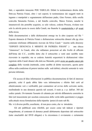 fatti, e sapendolo innocente PER TABULAS. Difatti la testimonianza diretta della
Dott.ssa Patrizia Foiani, oltre i vari esposti; le testimonianze dei soggetti tratti in
inganno e manipolati e segnatamente dell'anziano padre, Gino Ferraro, della sorella
coinvolta Simonetta Ferraro, e del fratello coinvolto, Marco Ferraro, nonché le
innumerevoli che potrebbe acquisire, se solo volesse, codesta Procura, rivelano non
solo la attività posta in essere dalla Canali, ma finanche le caratteristiche e gli scopi
della stessa.
Dalle documentazioni e dalle dichiarazioni emerge tra le altre (esposto nel file “
Esposto denuncia di Patrizia Foiani e dichiarazione sottoscritta dinanzi alla pg circa
contenuto telefonate diffamatorie ricevute da Silvia Canali “ inserito nella directory
“ESPOSTI DENUNCIA E MISSIVE DI PATRIZIA FOIANI” ) una chicca
“clamorosa”: la Canali, oltre che millantare protezioni ad alto livello di ufficiale
dell'Arma dei C.C., avrebbe detto che il sottoscritto a venti anni sarebbe stato
ricoverato in ospedale; ma se codesta Autorità sequestrerà le dichiarazioni video
registrate della Canali dinanzi alla dott.ssa Marando, potrà avere un quadro ancor più
completo della vicenda (mettendo, come sarebbe di diritto necessario, questa parte
offesa nella condizione di potersi tutelare nelle sedi debite), oltreché sentendo le varie
persone informate.
Chi accusa di false informazioni in pubblica documentazione di fatti di interesse
generale, colui il quale abbia fatto vera informazione e riferito fatti certi ed
obiettivamente veri e verificabili, può commettere ad avviso dello scrivente anche,
trasfondendo in una denuncia querela tali assunti, il reato p. e p. dall'art. 368 del
codice penale. Ovviamente l'assunto di calunnia per attività diffamatoria consistita in
falsi (ed insussistente per assoluta conoscenza della verità dalla querelante) si poggia
sulla attuale stessa formulazione della tripartita ipotesi di reato sub B).
Ma vi è diverso profilo, assorbente, di non poco conto, che va introdotto.
Gli atti pubblicati sono riferibili, per essere come tali indicati e riportati
integralmente, al contenuto di denunce penali debitamente depositate dal sottoscritto
(tutte enucleabili dal DVD allegato) e la circostanza è ovviamente e certamente
22
 