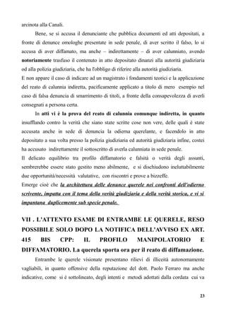 arcinota alla Canali.
Bene, se si accusa il denunciante che pubblica documenti ed atti depositati, a
fronte di denunce omologhe presentate in sede penale, di aver scritto il falso, lo si
accusa di aver diffamato, ma anche – indirettamente – di aver calunniato, avendo
notoriamente trasfuso il contenuto in atto depositato dinanzi alla autorità giudiziaria
od alla polizia giudiziaria, che ha l'obbligo di riferire alla autorità giudiziaria.
E non appare il caso di indicare ad un magistrato i fondamenti teorici e la applicazione
del reato di calunnia indiretta, pacificamente applicato a titolo di mero esempio nel
caso di falsa denuncia di smarrimento di titoli, a fronte della consapevolezza di averli
consegnati a persona certa.
In atti vi è la prova del reato di calunnia comunque indiretta, in quanto
insufflando contro la verità che siano state scritte cose non vere, delle quali è state
accusata anche in sede di denuncia la odierna querelante, e facendolo in atto
depositato a sua volta presso la polizia giudiziaria ed autorità giudiziaria infine, costei
ha accusato indirettamente il sottoscritto di averla calunniata in sede penale.
Il delicato equilibrio tra profilo diffamatorio e falsità o verità degli assunti,
sembrerebbe essere stato gestito meno abilmente, e si dischiudono ineluttabilmente
due opportunità/necessità valutative, con riscontri e prove a bizzeffe.
Emerge cioè che la architettura delle denunce querele nei confronti dell'odierno
scrivente, impatta con il tema della verità giudiziaria e della verità storica, e vi si
impantana duplicemente sub specie penale.
VII . L'ATTENTO ESAME DI ENTRAMBE LE QUERELE, RESO
POSSIBILE SOLO DOPO LA NOTIFICA DELL'AVVISO EX ART.
415 BIS CPP: IL PROFILO MANIPOLATORIO E
DIFFAMATORIO. La querela sporta ora per il reato di diffamazione.
Entrambe le querele visionate presentano rilievi di illiceità autonomamente
vagliabili, in quanto offensive della reputazione del dott. Paolo Ferraro ma anche
indicative, come si è sottolineato, degli intenti e metodi adottati dalla cordata cui va
23
 