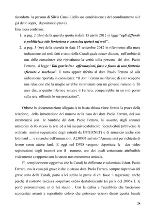 ricondotta la persona di Silvia Canali (della sua condivisione e del coordinamento si è
già detto sopra, depositando prova).
Una mera conferma:
1. a pag. 2 (due) della querela sporta in data 15 aprile 2012 si legge “egli diffonde
e pubblicizza tale fantasiosa e ossessiva ipotesi sul web”;
2. a pag. 3 (tre) della querela in data 17 settembre 2012 in riferimento alla mera
indicazione dei reali fatti e stato della Canali quale obiter dictum, nell'ambito di
una delle consulenze che ripristinano la verità sulla persona del dott. Paolo
Ferraro, si legge “Tali gravissime affermazioni, false e frutto di una fantasia
sfrenata e morbosa”. Il tutto appare riferito al dott. Paolo Ferraro ed alla
indicazione riportata in consulenza: “Il dott. Ferraro mi riferisce di aver scoperto
una relazione che la moglie avrebbe intrattenuto con un giovane rumeno di 26
anni che, a quanto riferisce sempre il Ferraro, comparirebbe in un sito porno
sulla rete offrendo le sue prestazioni”.
Orbene in documentazione allegato A in busta chiusa viene fornita la prova della
relazione, della introduzione del rumeno nella casa del dott. Paolo Ferraro, del suo
intrattenersi con le bambine del dott. Paolo Ferraro, lui assente, degli annunci
amatoriali dello stesso in rete ed a lui inequivocabilmente riconducibili (attraverso la
ordinata analisi sequenziale degli estratti da INTERNET) e di annuncio anche con
foto hard … e sinanche dell'annuncio n. A230005 sul sito “Annunci.net per richiesta di
lavoro come attore hard. E oggi nel DVD vengono depositate le due video
registrazioni degli incontri con il rumeno, uno dei quali certamente attribuibile
visivamente a rapporto con lo stesso non meramente amicale.
E' semplicemente oggettivo che la Canali ha diffamato e calunniato il dott. Paolo
Ferraro, ma la cosa più grave è che lo stesso dott. Paolo Ferraro, sempre rispettoso del
grave stato della Canali, portò a lei subito le prove di chi fosse il ragazzone, anche
perchè il contesto lasciava sospettare ordito destabilizzante (si parla del 2006). E le
portò personalmente al di lei studio . Con la calma e l'equilibrio che lasciarono
sconcertati astanti e soprattutto coloro che potevano esservi dietro questa banale
24
 