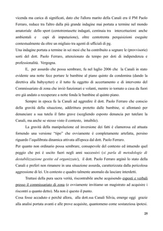 vicenda ma carica di significati, dato che l'allora marito della Canali era il PM Paolo
Ferraro, reduce tra l'altro dalla più grande indagine mai portata a termine nel mondo
amatoriale dello sport (centotrentasette indagati, centinaia tra intercettazioni anche
ambientali e capi di imputazione), oltre centotrenta perquisizioni eseguite
contestualmente da oltre un migliaio tra agenti di ufficiali di pg.
Una indagine portata a termine in sei mesi che ha contribuito a segnare le (provvisorie)
sorti del dott. Paolo Ferraro, attenzionato da tempo per doti di indipendenza e
professionalità. Vergogna.
E, per assurdo che possa sembrare, fu nel luglio 2006 che la Canali in stato
evidente una notte fece portare le bambine al piano quinto da condomina (dando la
direttiva alla babysytter) e il tutto fu oggetto di accertamento e di intervento del
Commissariato di zona che inviò funzionari e volanti, mentre io tornato a casa da fuori
ero già andato a recuperare a notte fonda le bambine al quinto piano.
Sempre in epoca fu la Canali ad aggredire il dott. Paolo Ferraro che conscio
della gravità della situazione, addirittura protetto dalle bambine, si allontanò per
denunciare a sua tutela il fatto grave (scegliendo esposto denuncia per tutelare la
Canali, ma anche se stesso visto il contesto, intuibile).
La gravità della manipolazione ed inversione dei fatti è clamorosa ed attuata
fornendo una versione “tipo” che ovviamente è completamente artefatta, persino
riguardo l’equilibrata dinamica attivata all'epoca dal dott. Paolo Ferraro.
Per quanto non ordinario possa sembrare, consapevole del contesto ed intuendo quel
peggio che poi è uscito fuori negli anni successivi (si parla di metodologie di
destabilizzazione gestite ed organizzate), il dott. Paolo Ferraro arginò lo stato della
Canali e preferì non rimanere in una situazione assurda, caratterizzata dalla pericolosa
aggressione di lei. Un contesto e quadro talmente anomalo da lasciare interdetti.
Trattasi della pura sacra verità, riscontrabile anche acquisendo esposti e verbali
presso il commissariato di zona (e ovviamente invitiamo un magistrato ad acquisire i
riscontri a quanto detto). Ma non è questo il punto.
Cosa fosse accaduto e perchè allora, alla dott.ssa Canali Silvia, emerge oggi grazie
alla analisi portata avanti e alle prove acquisite, quantomeno come sostanziosa ipotesi.
25
 