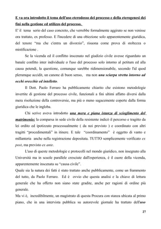 E va ora introdotto il tema dell'uso eterodosso del processo e della eterogenesi dei
fini nella gestione ed utilizzo del processo.
E' il tema serio del caso concreto, che verrebbe formalmente aggirato se non venisse
ora trattato, ex professo. E l'incedere di una obiezione solo apparentemente giuridica,
del tenore “ma che c'entra un divorzio”, risuona come prova di stoltezza o
mistificazione .
Se la vicenda ed il conflitto inscenato nel giudizio civile avesse riguardato un
banale confitto inter individuale o l'uso del processo solo intorno al petitum ed alla
causa petendi, la questione, comunque sarebbe ridimensionabile, secondo l'id quod
plerumque accidit, un canone di buon senso, ma non una sciarpa stretta intorno ad
occhi orecchie ed intelletto.
Il Dott. Paolo Ferraro ha pubblicamente chiarito che esistono metodologie
invertite di gestione del processo civile, funzionali a fini ultimi affatto diversi dalla
mera risoluzione della controversie, ma più o meno sagacemente coperte dalla forma
giuridica che le ingloba.
Chi scrive aveva introdotto una mera e piana istanza di scioglimento del
matrimonio; la comparsa in sede civile della resistente indicò il percorso e tragitto da
lei ordito ed ipotizzato processualmente ( da noi previsto ) e coordinato con altri
tragitti “procedimentali” in itinere. E tale “coordinamento” è oggetto di vanto e
millanteria anche nella registrazione depositata. TUTTO semplicemente verificato ex
post, ma previsto ex ante.
L'uso di queste metodologie e protocolli nel mondo giuridico, non insegnato alla
Università ma in scuole parallele cresciute dall'esperienza, è il cuore della vicenda,
apparentemente inscenata su “causa civile”.
Quale sia la natura dei fatti è stato trattato anche pubblicamente, come un frammento
del tutto, da Paolo Ferraro. Ed è ovvio che questa analisi e la chiave di lettura
generale che ha offerto non siano state gradite, anche per ragioni di ordine più
generale.
Ma vi è, incredibilmente, un magistrato di questa Procura con stanza ubicata al primo
piano, che in una intervista pubblica su autorevole giornale ha trattato dell'uso
27
 