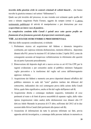 invertito della giustizia civile in contesti criminali di colletti bianchi , che hanno
travolto la giustizia romana ( nel settore “fallimentare”).
Quale uso più invertito del processo, in una vicenda così eclatante quale quella del
noto e stimato magistrato Paolo Ferraro, oggetto da sempre (ormai vi è prova
testimoniale pubblicata) di attività di manipolazione e poi distruzione per aver
scoperchiato un intero vaso di pandora .
La complessiva condotta della Canali è quindi ance sotto questo profilo un
frammento di un fenomeno generale di proporzioni consistenti e note .
VIII . LE ISTANZE ISTRUTTORIE E PROCEDIMENTALI.
Alla luce delle suesposte considerazioni, si richiede:
1. Preliminare ricerca ed acquisizione del faldone e denuncia integrativa
costituente, per espressa reiterata dichiarazione, memoria difensiva, depositata
dinanzi alla P.G. presso la stazione CC di Labaro in data 2 Aprile 2012, come da
conseguente accurata ed inequivoca verbalizzazione in riferimento alle querele
da cui parte il presente procedimento;
2. Rinnovazione del deposito degli atti e nuovo avviso ex art 415 bis CPP, per le
ragioni evidenziate e per consentire anche al pubblico ministero l'adeguato
vaglio preventivo e la trasfusione del vaglio nel corso dell'interrogatorio
appresso richiesto;
3. Acquisizione dei faldoni e memorie con prove depositati dinanzi all'ufficio del
pubblico ministero in sede del “noto” giudizio tutelare dai difensori del
sottoscritto, indicandosi che essi contengono prova della azione della Canali
Silvia, quale fatto significativo, anche ai fini del vaglio dell'ipotesi sub B;
4. Acquisizione diretta e comunque mediante sequestro, trattandosi di cose
pertinenti al reato o di fonti di prova suscettibili di separato vaglio, delle video
riprese (registrazioni video audio) delle dichiarazioni rese dinanzi alla CT
dott.ssa Adele Marando in presenza di CT altro, nell'estate del 2012 ed in due
sessioni dalla Silvia Canali (fatti pertinenti alla ipotesi sub B);
5. Assunzione di informazioni da tutte le persone informate sui fatti, previa
apposita attività investigativa, e comunque dalle persone indicate in memoria ex
28
 