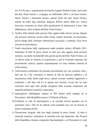 art. 415 bis cpp, e segnatamente da Patrizia Eugenia Stefania Foiani, convivente
del dott. Paolo Ferraro e compagna sin dall'ottobre 2010, e da Gino Ferraro,
Marco Ferraro e Simonetta Ferraro, parenti stretti del dott. Paolo Ferraro,
nonché da Fabio Sigi Antonioli, dirigente WIND, marito della Avv. Enrica
Graverini, testimone de relato della propalazione di informazioni a loro volta
diffamatorie e false in danno del Dott. Paolo Ferraro;
6. Verifica della identità delle persone fatte oggetto delle missive private allegate
alla presente memoria, inviate dalla Canali, tramite facebook, ed assunzione,
previa delega delle sommarie informazioni necessarie a conferma, circa l'aver
ricevuto la mail indicata;
7. Totale trascrizione delle registrazioni audio prodotte relative all'Aprile 2011,
trattandosi di fonti di prova dirette su fatti non solo oggetto della presente
memoria, ma anche riconducibili alla querela sporta dal Dott. Paolo Ferraro, cui
va riferita anche la richiesta di acquisizione, e per la eventuale riapertura del
procedimento relativo, qualora inopinatamente sia stata inoltrata richiesta di
archiviazione;
8. Archiviazione preliminare del presente procedimento per non costituire reato i
fatti sub A) e B), vertendosi in materia di fatti di interesse pubblico e di
insussistenza della falsità degli stessi, esposti secondo modalità oggettivate e
continenti, e del fatto sub C) in quanto non sussiste, ovvero dei tre reati
contestati sotto ogni altro profilo emergente dalla accurata valutazione del
materiale probatorio acquisito e depositato;
9. Interrogatorio dell'indagato dinanzi al PM titolare delle indagini ed al
Procuratore della Repubblica presso il Tribunale di Roma;
10.Confronto in sede di interrogatorio o di seconda attività garantita con la
querelante circa i fatti da lei indicati come propalati non veri ed elencati in
ipotesi contestata sub B);
11.Trasmissione integrale, alla luce degli elementi di prova forniti, di tutto il
materiale acquisito, unitamente al materiale tutto già depositato, alla Procura
della Repubblica ritenuta competente funzionalmente o al Procuratore in sede
29
 